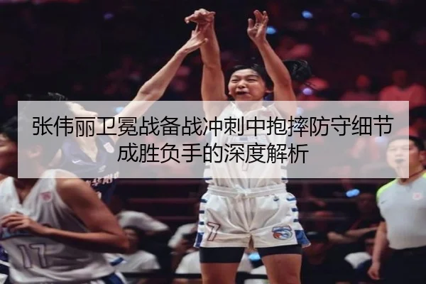 张伟丽卫冕战备战冲刺中抱摔防守细节成胜负手的深度解析